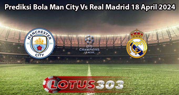 Prediksi Bola Man City Vs Real Madrid 18 April 2024